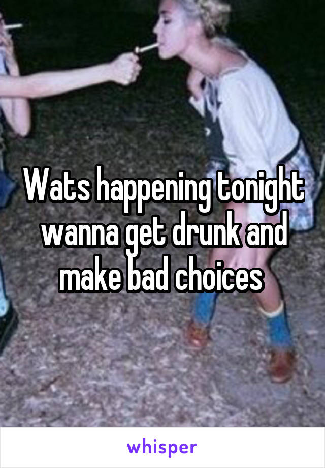 Wats happening tonight wanna get drunk and make bad choices 