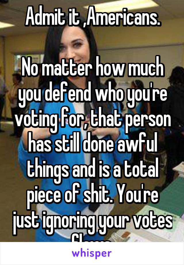 Admit it ,Americans.

No matter how much you defend who you're voting for, that person has still done awful things and is a total piece of shit. You're just ignoring your votes flaws.