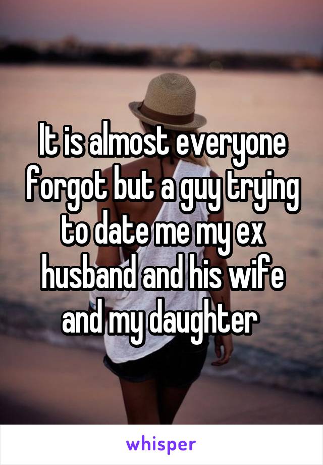 It is almost everyone forgot but a guy trying to date me my ex husband and his wife and my daughter 