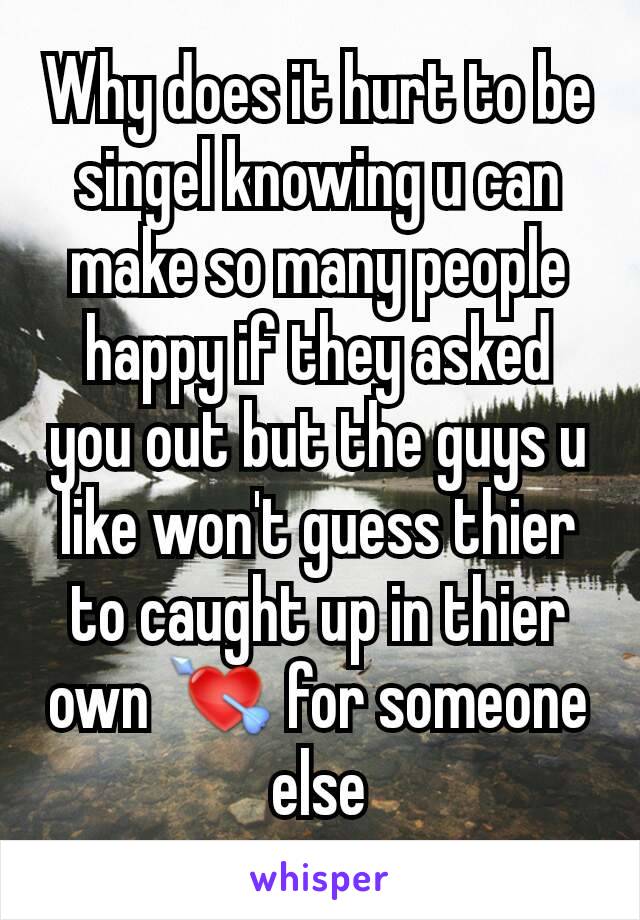 Why does it hurt to be singel knowing u can make so many people happy if they asked you out but the guys u like won't guess thier to caught up in thier own 💘 for someone else