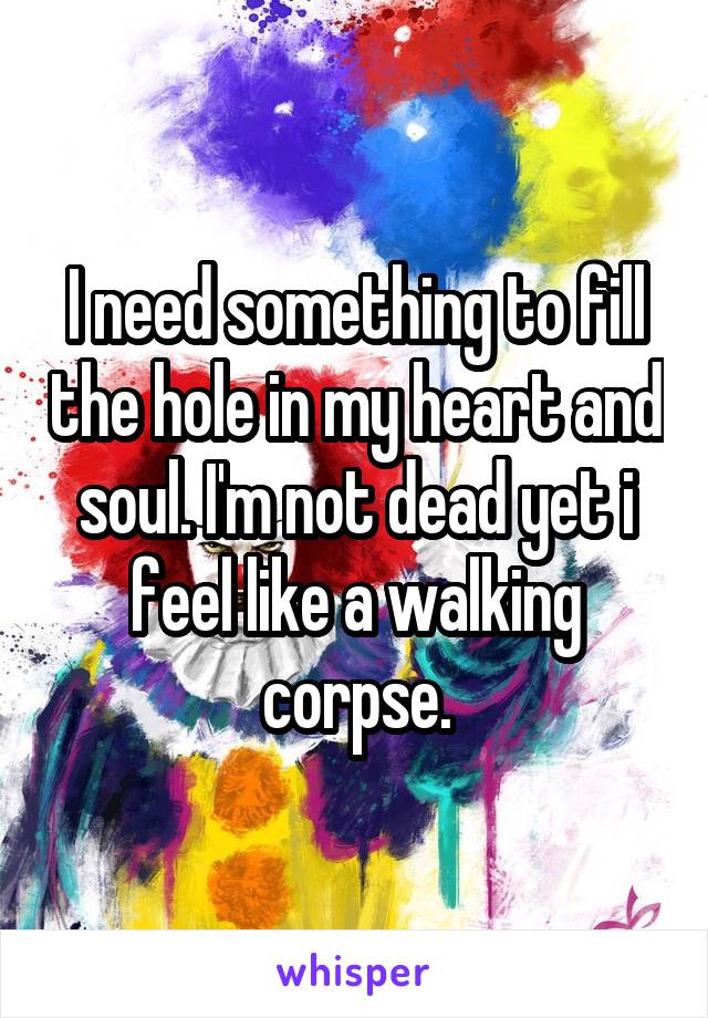 I need something to fill the hole in my heart and soul. I'm not dead yet i feel like a walking corpse.