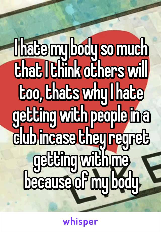 I hate my body so much that I think others will too, thats why I hate getting with people in a club incase they regret getting with me because of my body