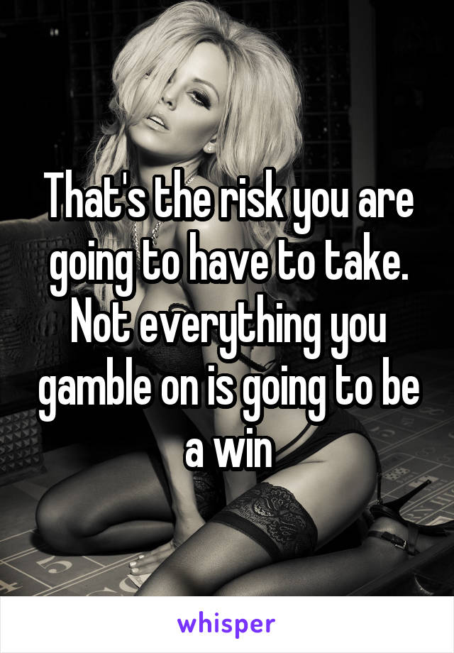 That's the risk you are going to have to take. Not everything you gamble on is going to be a win