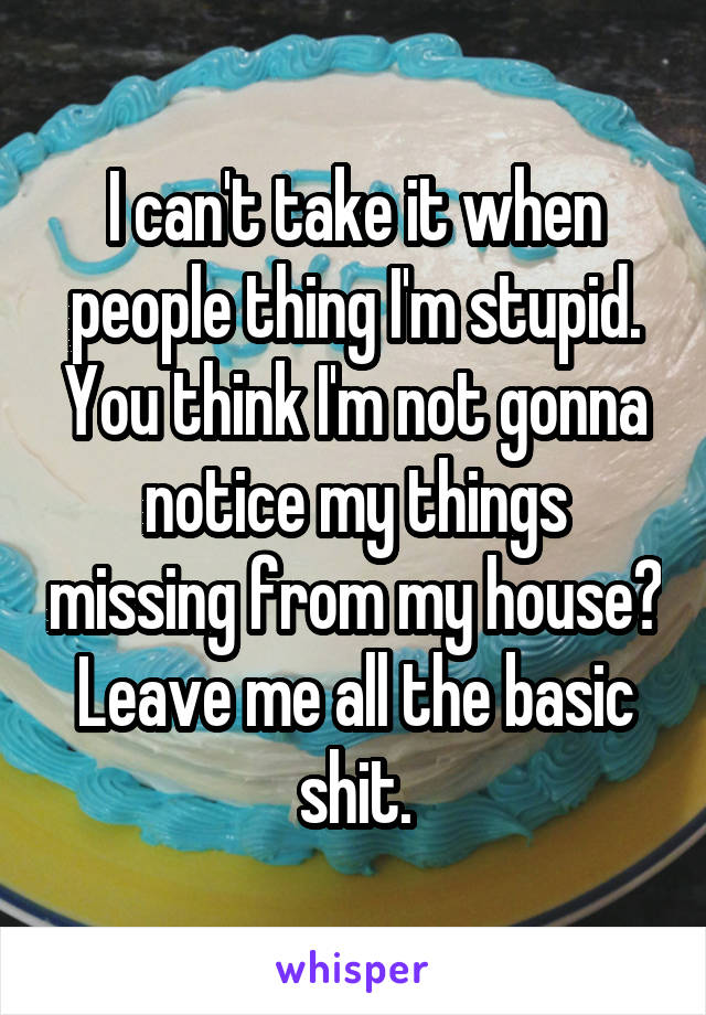 I can't take it when people thing I'm stupid. You think I'm not gonna notice my things missing from my house? Leave me all the basic shit.