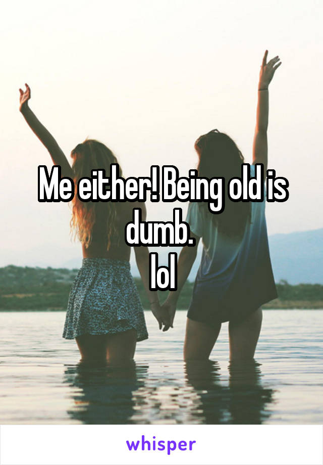 Me either! Being old is dumb. 
lol