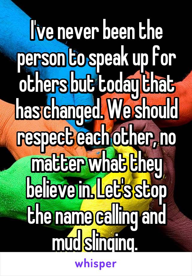 I've never been the person to speak up for others but today that has changed. We should respect each other, no matter what they believe in. Let's stop the name calling and mud slinging. 