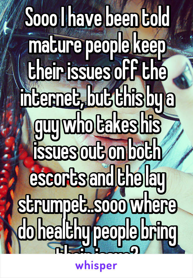 Sooo I have been told mature people keep their issues off the internet, but this by a guy who takes his issues out on both escorts and the lay strumpet..sooo where do healthy people bring their issue?