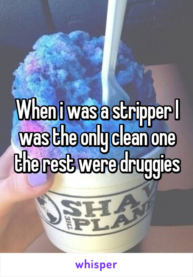 When i was a stripper I was the only clean one the rest were druggies