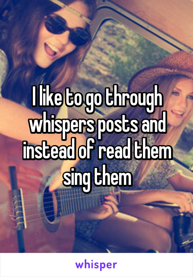 I like to go through whispers posts and instead of read them sing them