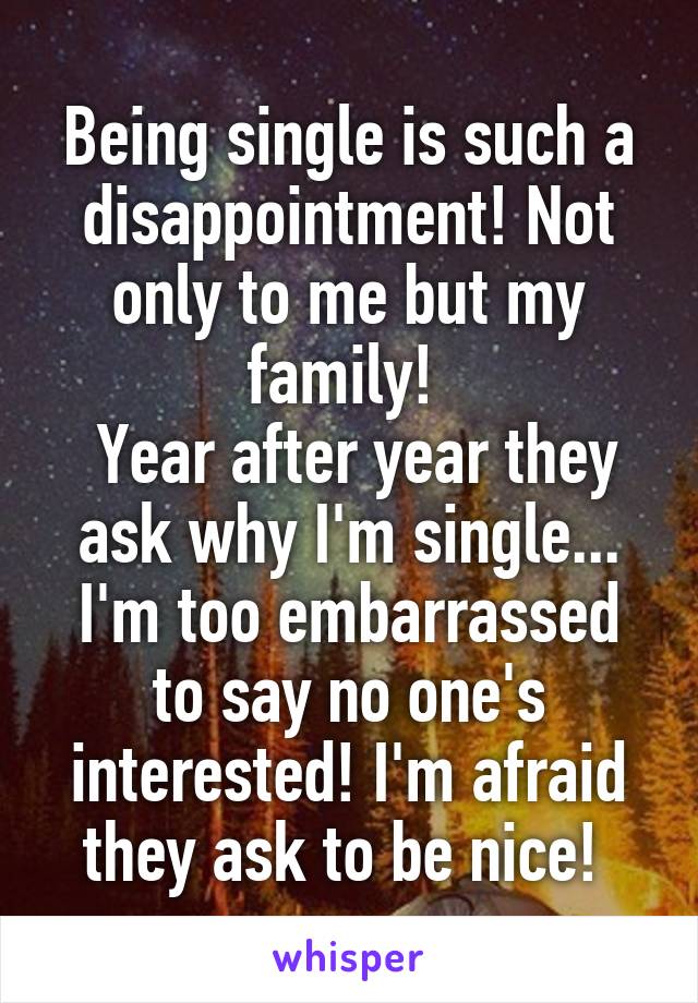 Being single is such a disappointment! Not only to me but my family! 
 Year after year they ask why I'm single... I'm too embarrassed to say no one's interested! I'm afraid they ask to be nice! 
