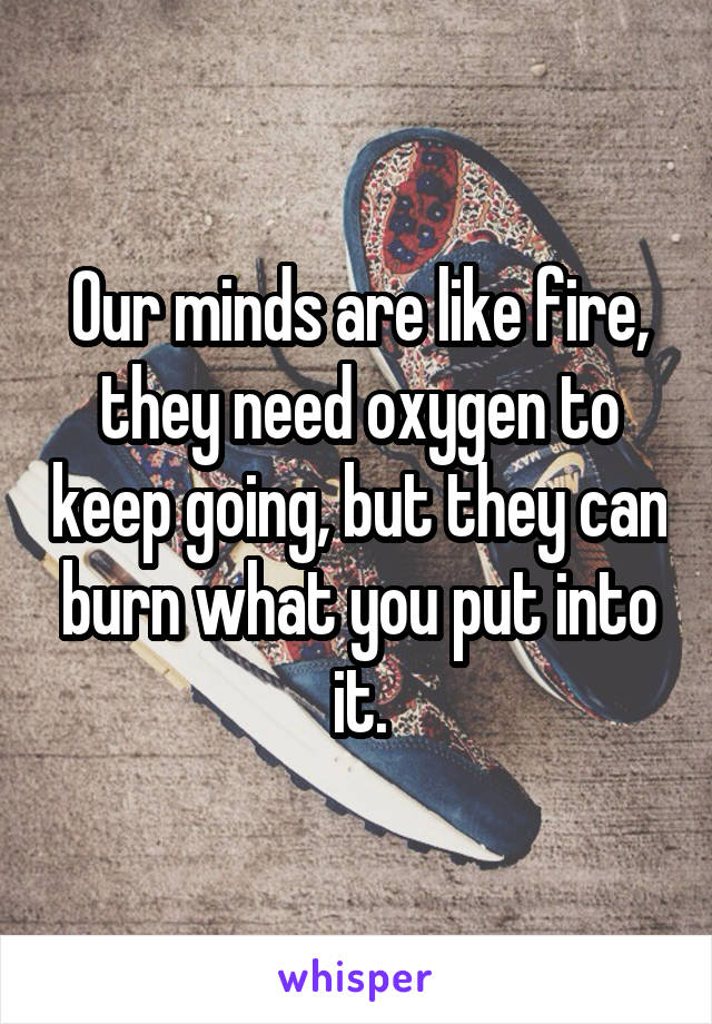 Our minds are like fire, they need oxygen to keep going, but they can burn what you put into it.