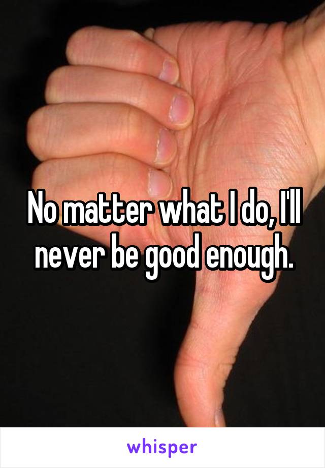 No matter what I do, I'll never be good enough.