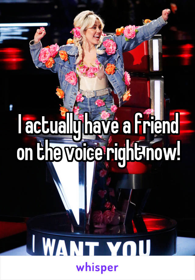 I actually have a friend on the voice right now!