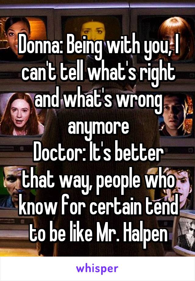 Donna: Being with you, I can't tell what's right and what's wrong anymore
Doctor: It's better that way, people who know for certain tend to be like Mr. Halpen
