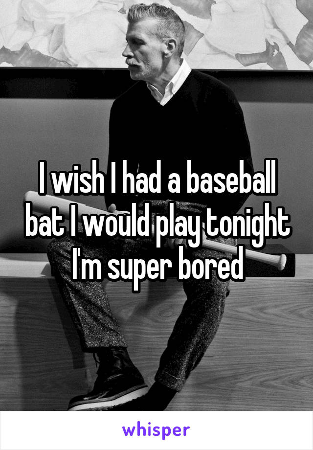 I wish I had a baseball bat I would play tonight I'm super bored