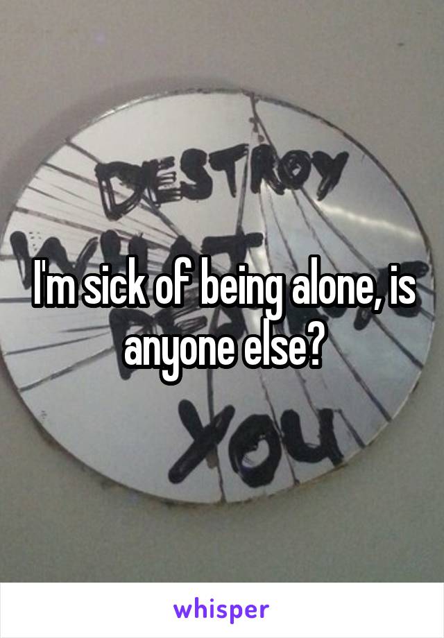 I'm sick of being alone, is anyone else?