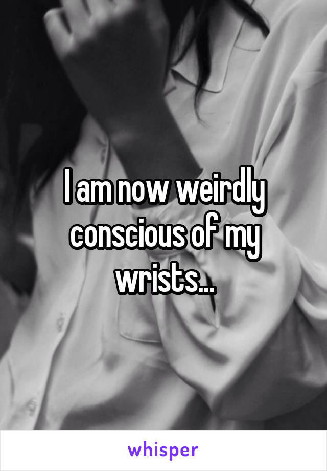 I am now weirdly conscious of my wrists...