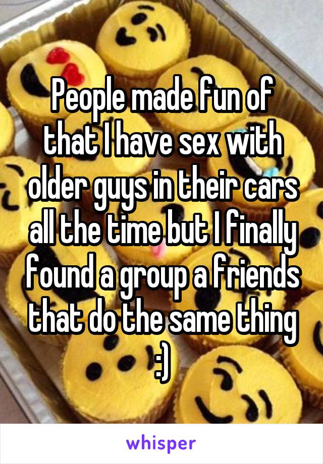 People made fun of that I have sex with older guys in their cars all the time but I finally found a group a friends that do the same thing :)