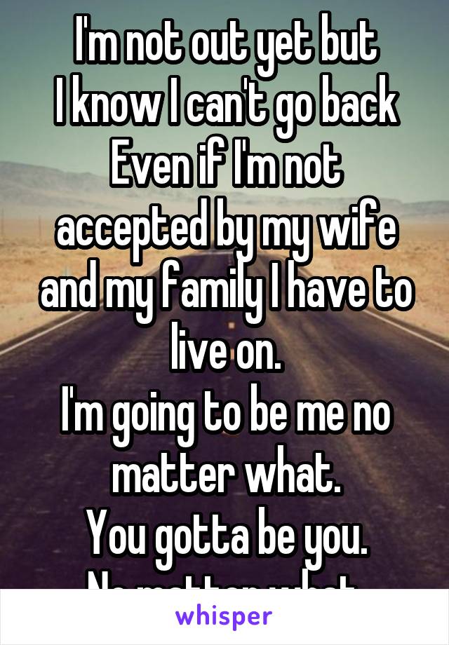 I'm not out yet but
I know I can't go back
Even if I'm not accepted by my wife and my family I have to live on.
I'm going to be me no matter what.
You gotta be you.
No matter what.