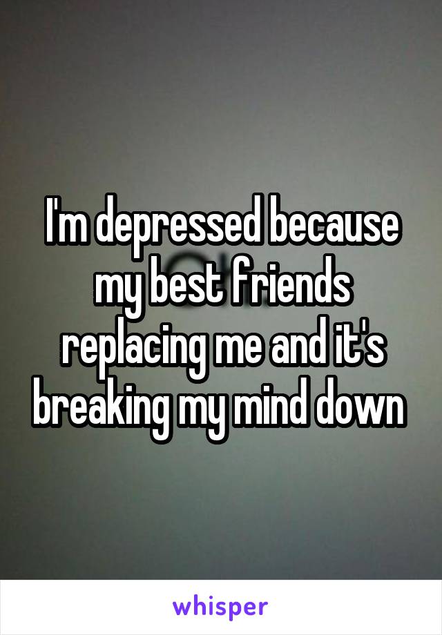 I'm depressed because my best friends replacing me and it's breaking my mind down 