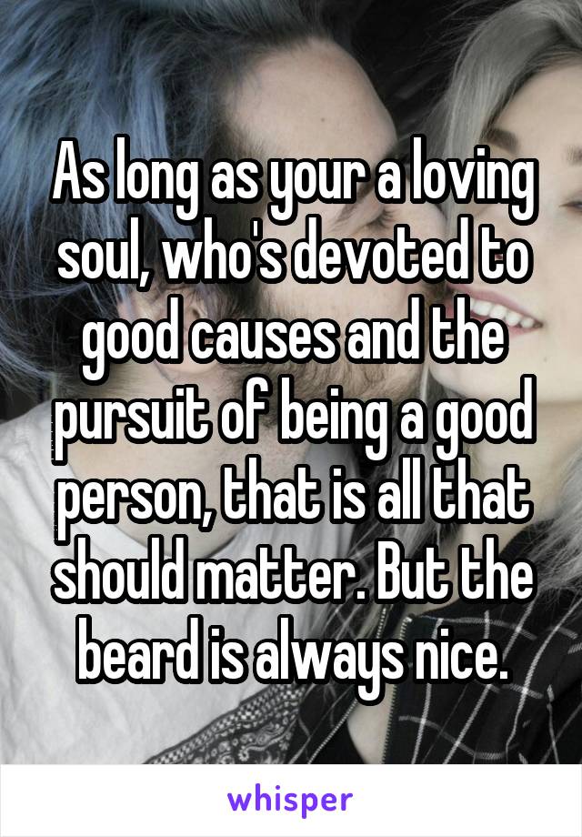 As long as your a loving soul, who's devoted to good causes and the pursuit of being a good person, that is all that should matter. But the beard is always nice.