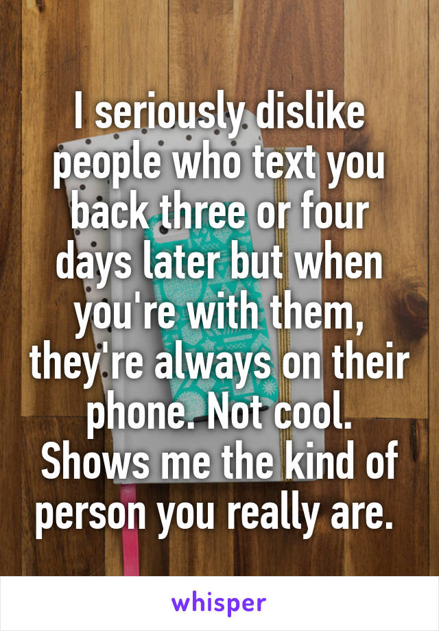 I seriously dislike people who text you back three or four days later but when you're with them, they're always on their phone. Not cool. Shows me the kind of person you really are. 