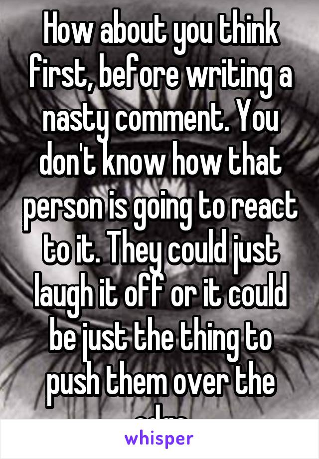 How about you think first, before writing a nasty comment. You don't know how that person is going to react to it. They could just laugh it off or it could be just the thing to push them over the edge