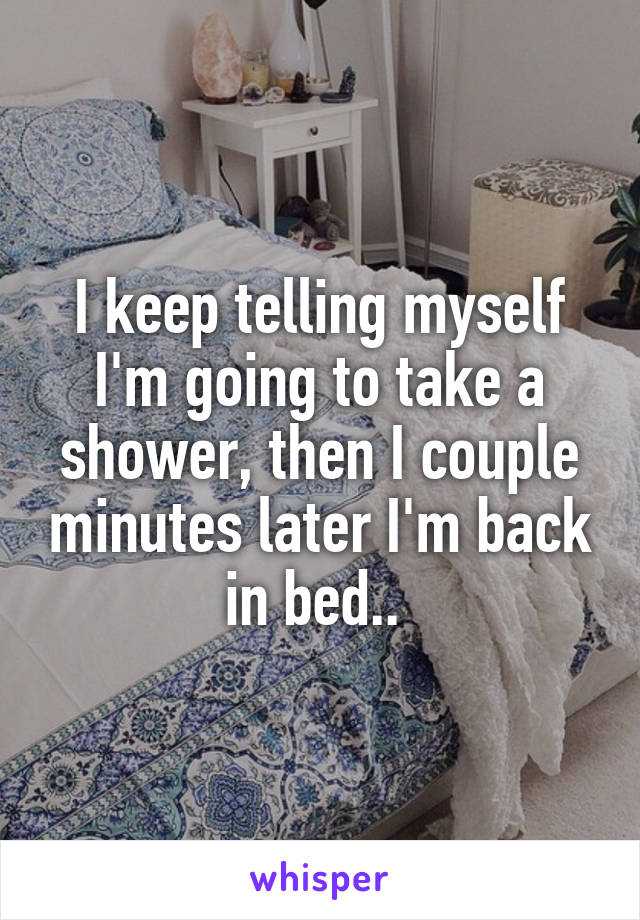 I keep telling myself I'm going to take a shower, then I couple minutes later I'm back in bed.. 