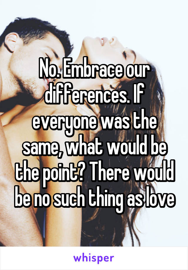 No. Embrace our differences. If everyone was the same, what would be the point? There would be no such thing as love