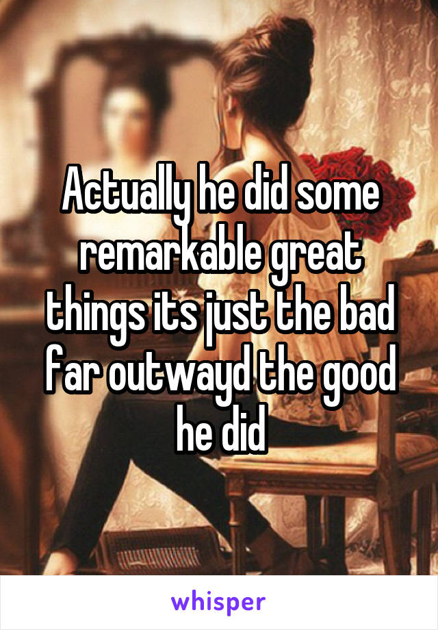Actually he did some remarkable great things its just the bad far outwayd the good he did