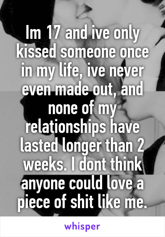 Im 17 and ive only kissed someone once in my life, ive never even made out, and none of my relationships have lasted longer than 2 weeks. I dont think anyone could love a piece of shit like me.