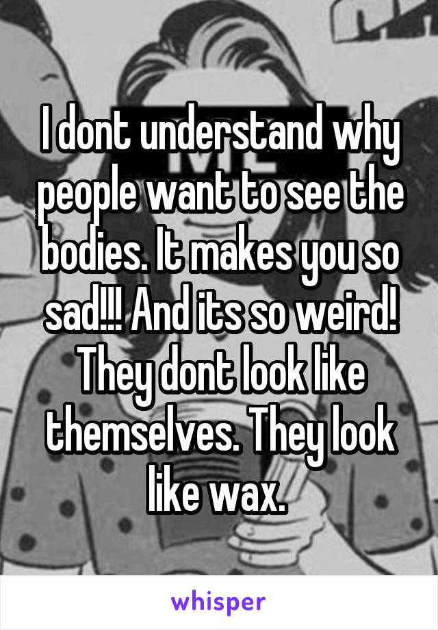 I dont understand why people want to see the bodies. It makes you so sad!!! And its so weird! They dont look like themselves. They look like wax. 