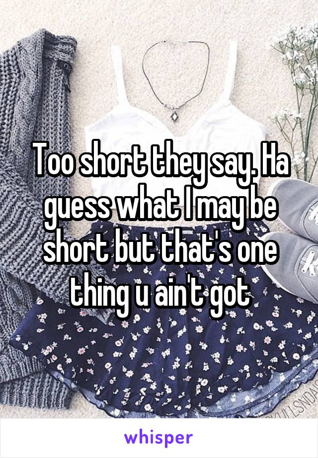 Too short they say. Ha guess what I may be short but that's one thing u ain't got