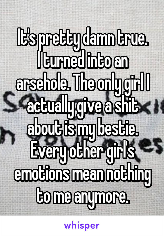 It's pretty damn true.
I turned into an arsehole. The only girl I actually give a shit about is my bestie.
Every other girl's emotions mean nothing to me anymore.