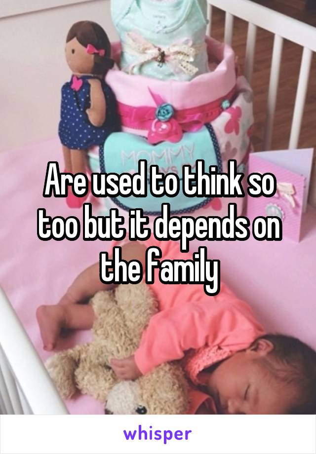 Are used to think so too but it depends on the family