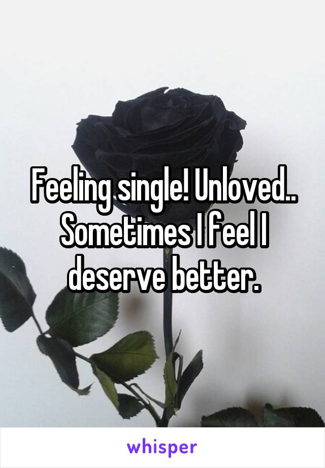 Feeling single! Unloved.. Sometimes I feel I deserve better.