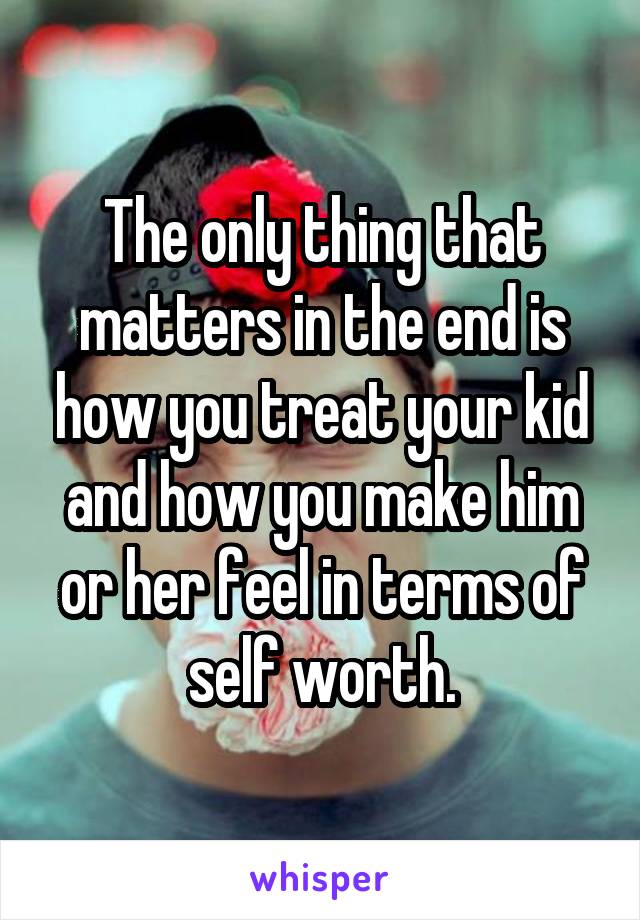 The only thing that matters in the end is how you treat your kid and how you make him or her feel in terms of self worth.