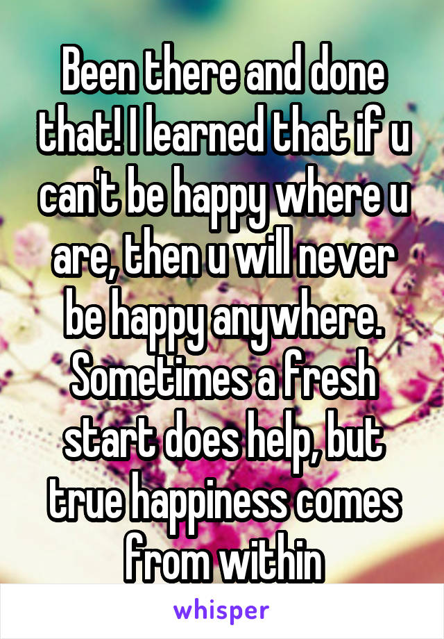 Been there and done that! I learned that if u can't be happy where u are, then u will never be happy anywhere. Sometimes a fresh start does help, but true happiness comes from within