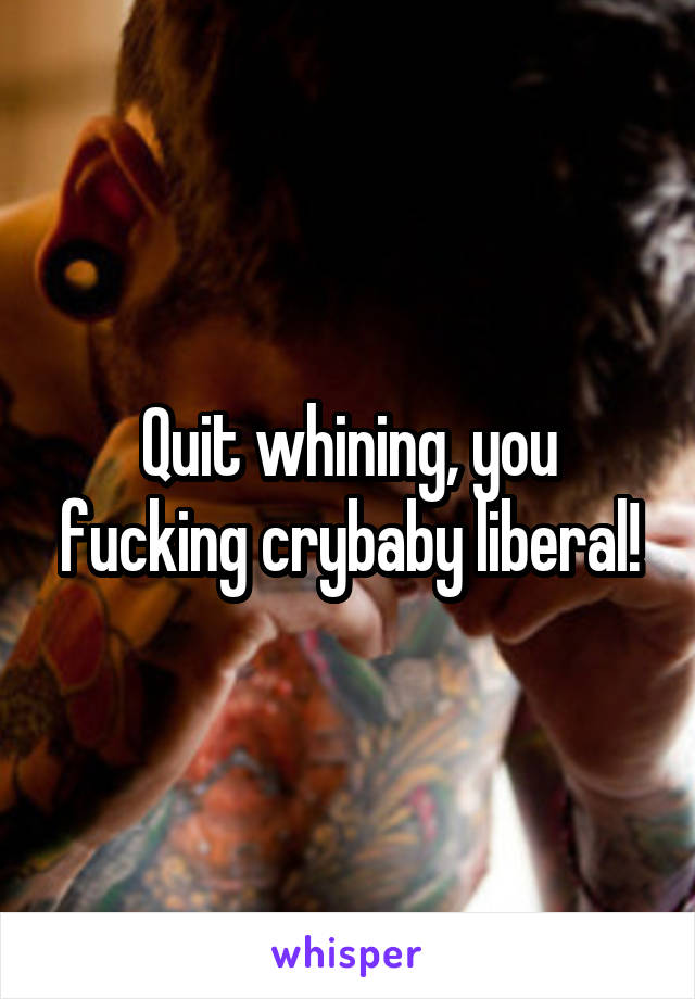 Quit whining, you fucking crybaby liberal!