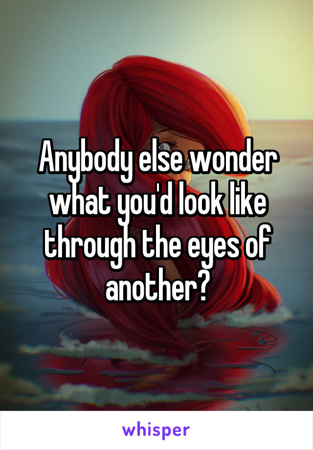 Anybody else wonder what you'd look like through the eyes of another?