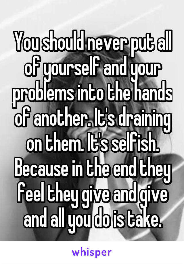 You should never put all of yourself and your problems into the hands of another. It's draining on them. It's selfish. Because in the end they feel they give and give and all you do is take.
