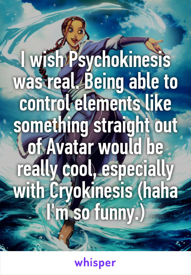 I wish Psychokinesis was real. Being able to control elements like something straight out of Avatar would be really cool, especially with Cryokinesis (haha I'm so funny.)