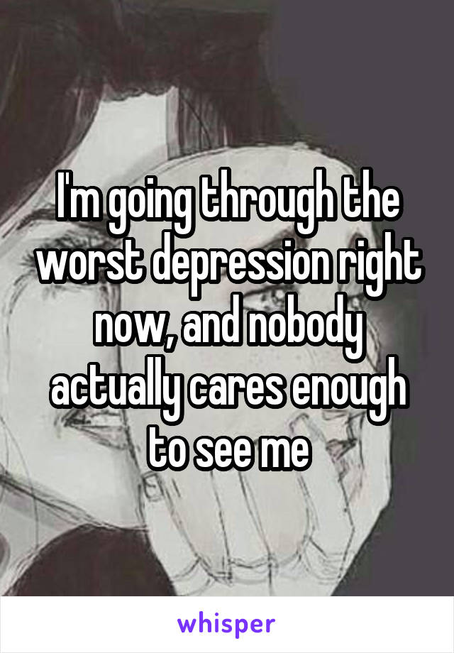 I'm going through the worst depression right now, and nobody actually cares enough to see me