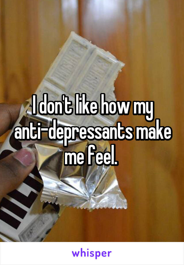 I don't like how my anti-depressants make me feel. 