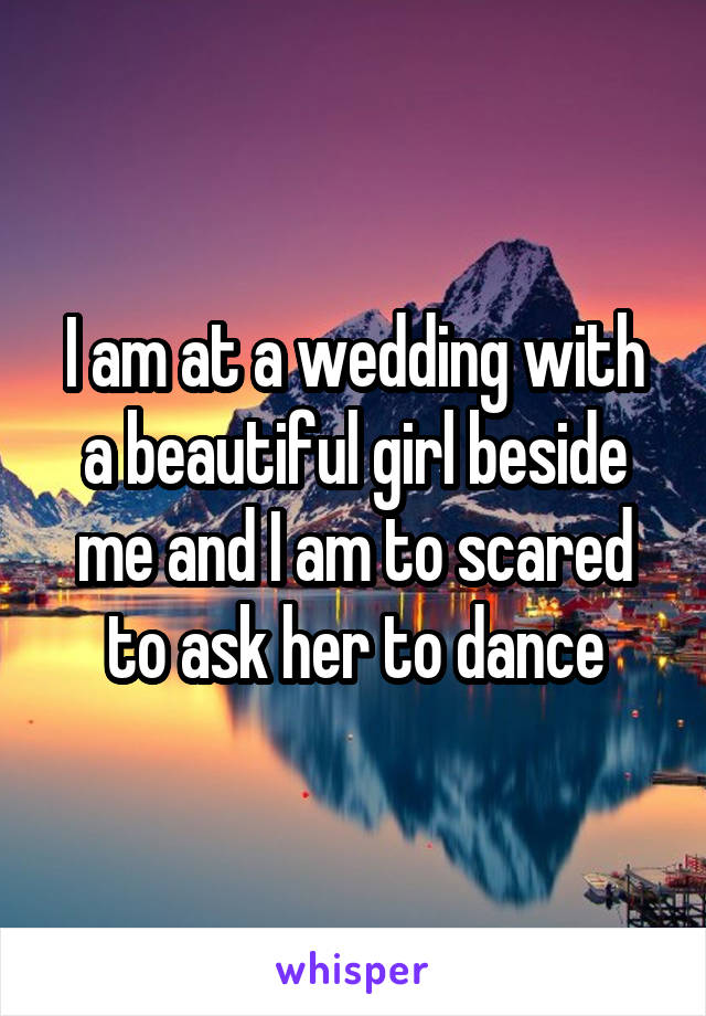 I am at a wedding with a beautiful girl beside me and I am to scared to ask her to dance