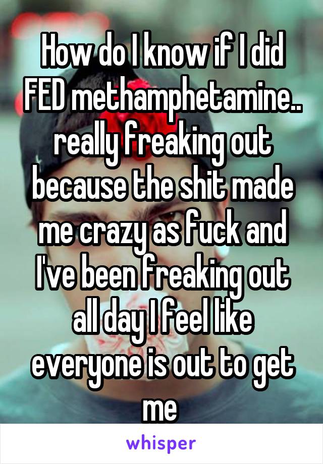 How do I know if I did FED methamphetamine.. really freaking out because the shit made me crazy as fuck and I've been freaking out all day I feel like everyone is out to get me 