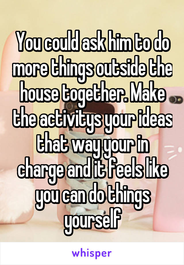 You could ask him to do more things outside the house together. Make the activitys your ideas that way your in charge and it feels like you can do things yourself