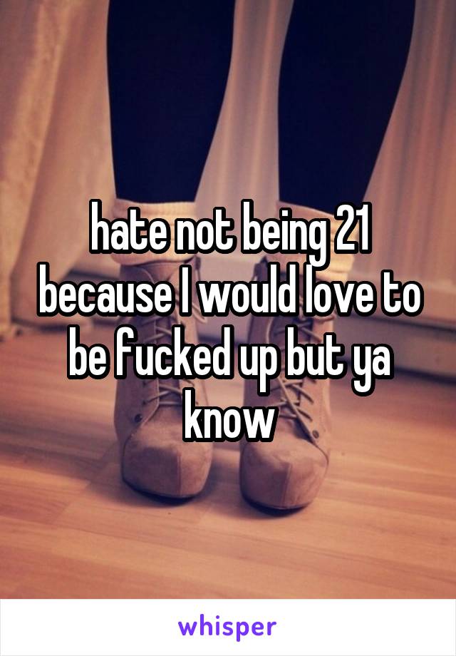 hate not being 21 because I would love to be fucked up but ya know
