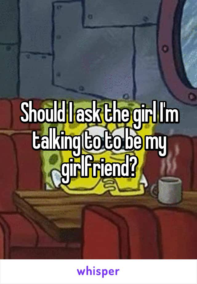 Should I ask the girl I'm talking to to be my girlfriend?