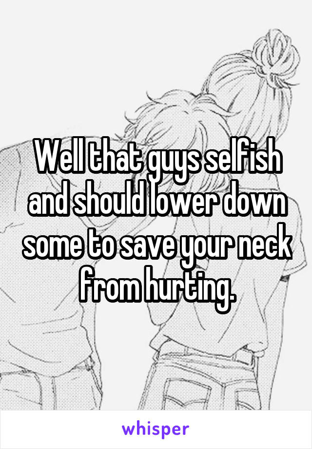 Well that guys selfish and should lower down some to save your neck from hurting.